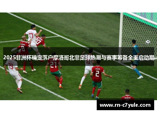 2025非洲杯确定落户摩洛哥北非足球热潮与赛事筹备全面启动期 2025非洲杯确定落户摩洛哥北非足球热潮与赛事筹备全面启动期