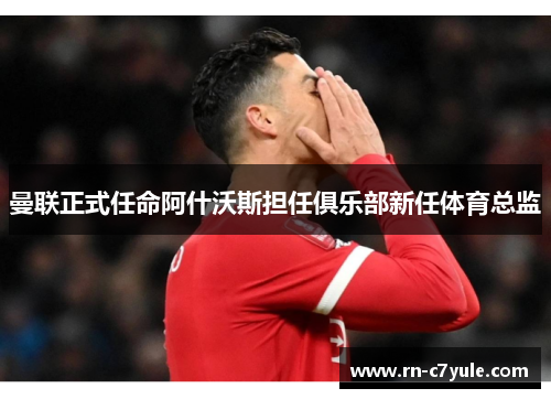 曼联正式任命阿什沃斯担任俱乐部新任体育总监 曼联正式任命阿什沃斯担任俱乐部新任体育总监