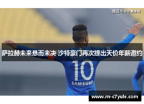萨拉赫未来悬而未决 沙特豪门再次提出天价年薪邀约