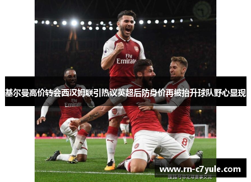 基尔曼高价转会西汉姆联引热议英超后防身价再被抬升球队野心显现