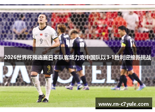 2026世界杯预选赛日本队客场力克中国队以3-1胜利迎接新挑战 2026世界杯预选赛日本队客场力克中国队以3-1胜利迎接新挑战