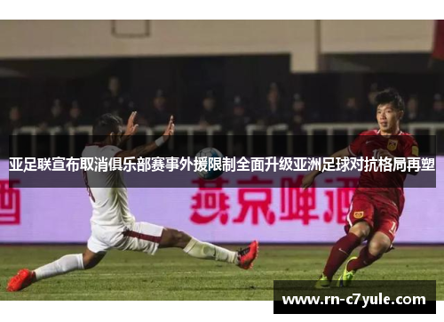 亚足联宣布取消俱乐部赛事外援限制全面升级亚洲足球对抗格局再塑 亚足联宣布取消俱乐部赛事外援限制全面升级亚洲足球对抗格局再塑