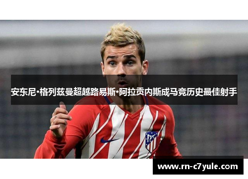 安东尼·格列兹曼超越路易斯·阿拉贡内斯成马竞历史最佳射手 安东尼·格列兹曼超越路易斯·阿拉贡内斯成马竞历史最佳射手